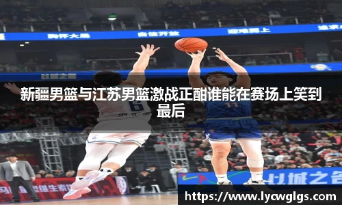 新疆男篮与江苏男篮激战正酣谁能在赛场上笑到最后